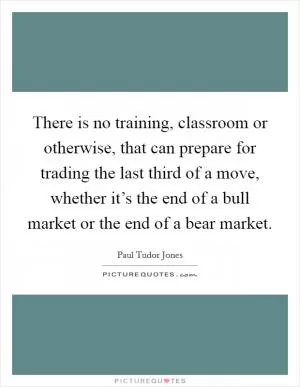 There is no training, classroom or otherwise, that can prepare for trading the last third of a move, whether it’s the end of a bull market or the end of a bear market Picture Quote #1