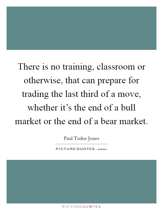 There is no training, classroom or otherwise, that can prepare for trading the last third of a move, whether it's the end of a bull market or the end of a bear market. Picture Quote #1