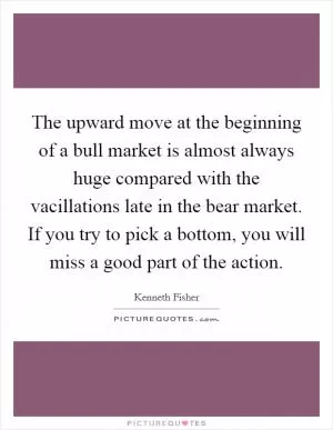 The upward move at the beginning of a bull market is almost always huge compared with the vacillations late in the bear market. If you try to pick a bottom, you will miss a good part of the action Picture Quote #1