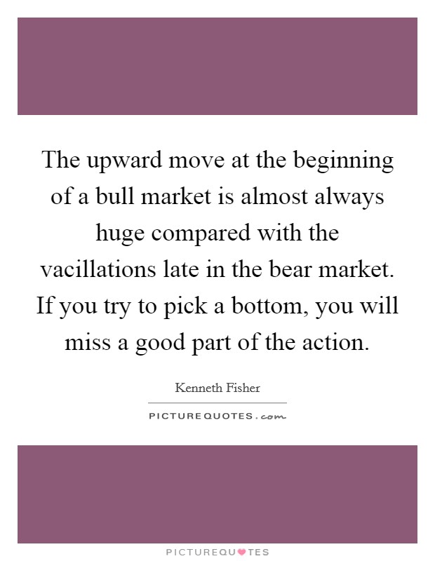 The upward move at the beginning of a bull market is almost always huge compared with the vacillations late in the bear market. If you try to pick a bottom, you will miss a good part of the action. Picture Quote #1