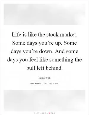 Life is like the stock market. Some days you’re up. Some days you’re down. And some days you feel like something the bull left behind Picture Quote #1