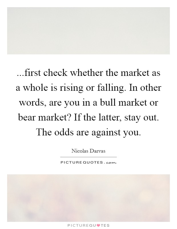 ...first check whether the market as a whole is rising or falling. In other words, are you in a bull market or bear market? If the latter, stay out. The odds are against you. Picture Quote #1