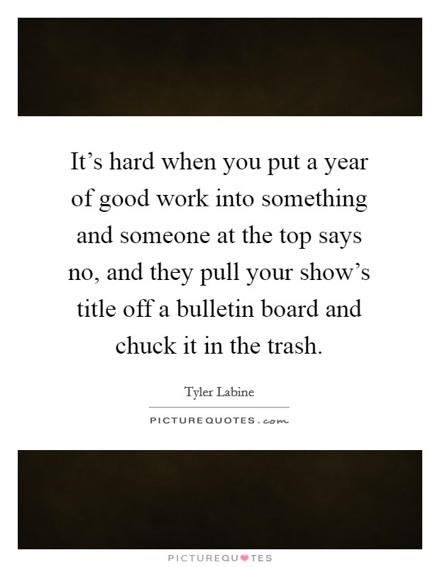It's hard when you put a year of good work into something and someone at the top says no, and they pull your show's title off a bulletin board and chuck it in the trash. Picture Quote #1