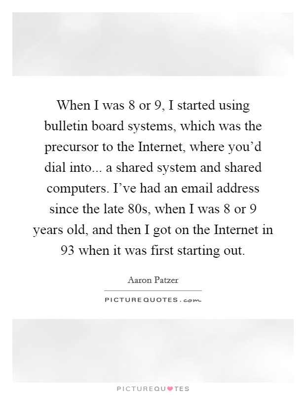 When I was 8 or 9, I started using bulletin board systems, which was the precursor to the Internet, where you'd dial into... a shared system and shared computers. I've had an email address since the late  80s, when I was 8 or 9 years old, and then I got on the Internet in  93 when it was first starting out. Picture Quote #1
