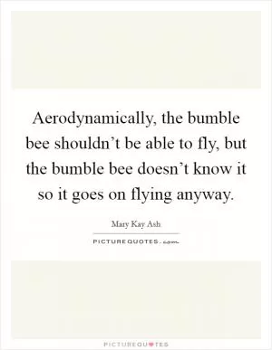 Aerodynamically, the bumble bee shouldn’t be able to fly, but the bumble bee doesn’t know it so it goes on flying anyway Picture Quote #1