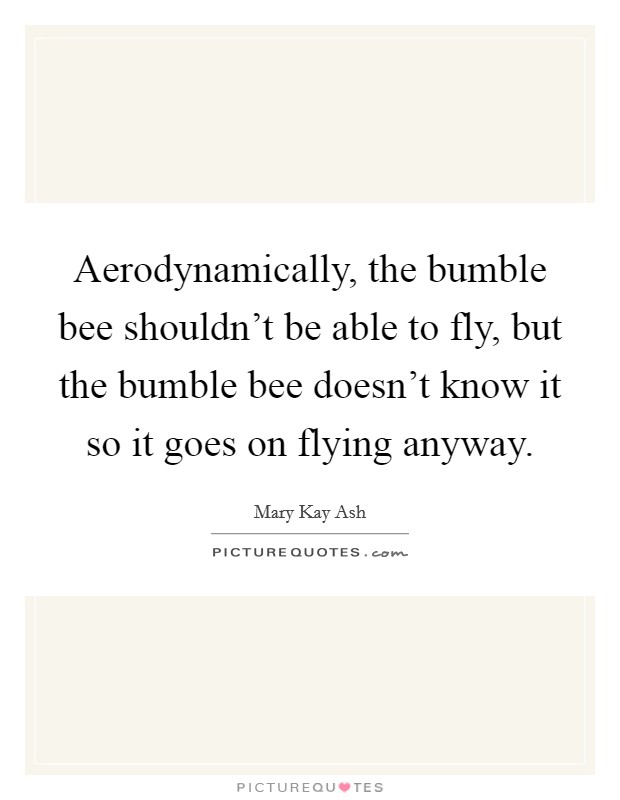 Aerodynamically, the bumble bee shouldn't be able to fly, but the bumble bee doesn't know it so it goes on flying anyway. Picture Quote #1