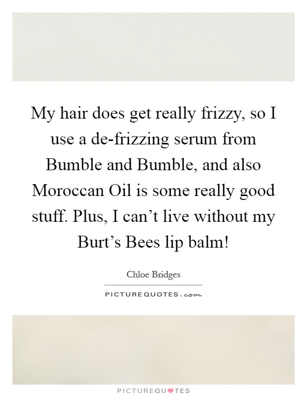 My hair does get really frizzy, so I use a de-frizzing serum from Bumble and Bumble, and also Moroccan Oil is some really good stuff. Plus, I can't live without my Burt's Bees lip balm! Picture Quote #1