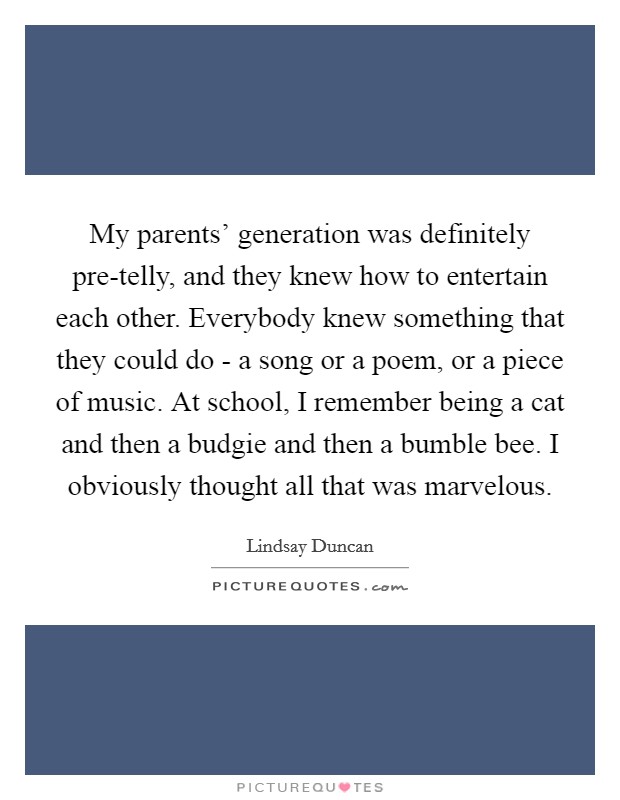 My parents' generation was definitely pre-telly, and they knew how to entertain each other. Everybody knew something that they could do - a song or a poem, or a piece of music. At school, I remember being a cat and then a budgie and then a bumble bee. I obviously thought all that was marvelous. Picture Quote #1