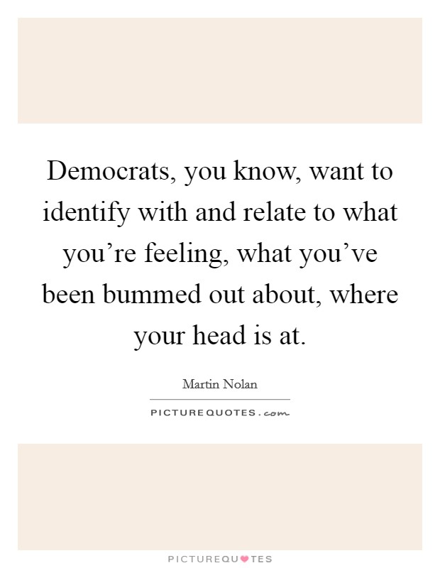 Democrats, you know, want to identify with and relate to what you're feeling, what you've been bummed out about, where your head is at. Picture Quote #1
