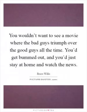 You wouldn’t want to see a movie where the bad guys triumph over the good guys all the time. You’d get bummed out, and you’d just stay at home and watch the news Picture Quote #1