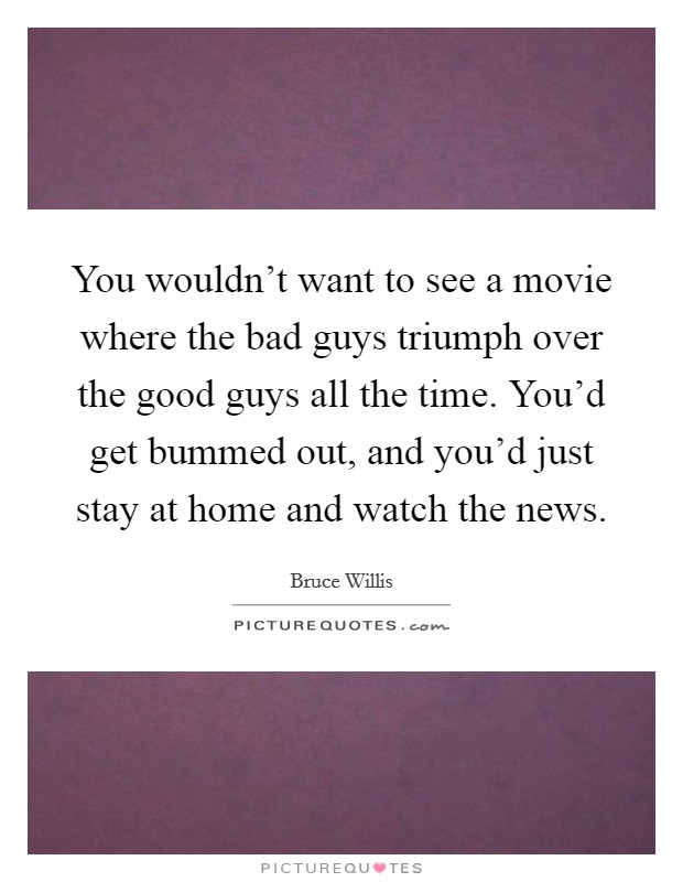 You wouldn't want to see a movie where the bad guys triumph over the good guys all the time. You'd get bummed out, and you'd just stay at home and watch the news. Picture Quote #1
