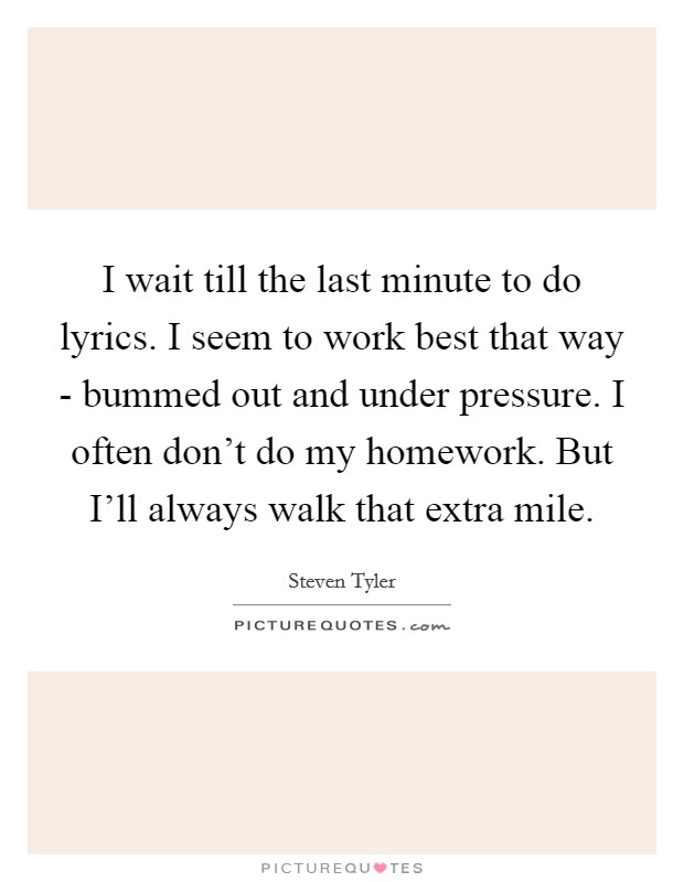 I wait till the last minute to do lyrics. I seem to work best that way - bummed out and under pressure. I often don't do my homework. But I'll always walk that extra mile. Picture Quote #1