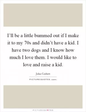 I’ll be a little bummed out if I make it to my 70s and didn’t have a kid. I have two dogs and I know how much I love them. I would like to love and raise a kid Picture Quote #1