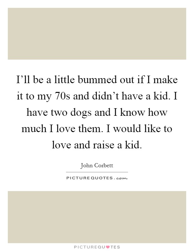 I'll be a little bummed out if I make it to my 70s and didn't have a kid. I have two dogs and I know how much I love them. I would like to love and raise a kid. Picture Quote #1