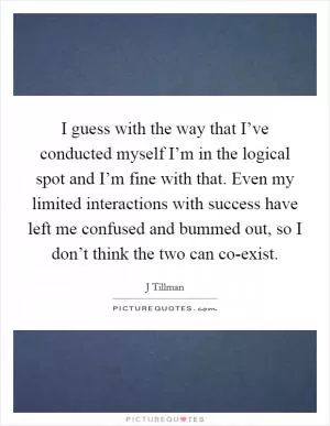 I guess with the way that I’ve conducted myself I’m in the logical spot and I’m fine with that. Even my limited interactions with success have left me confused and bummed out, so I don’t think the two can co-exist Picture Quote #1