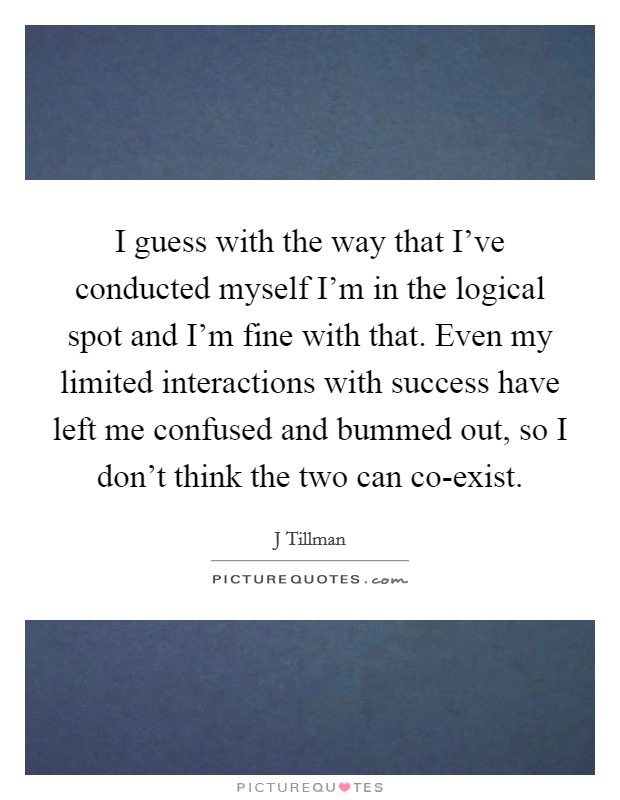 I guess with the way that I've conducted myself I'm in the logical spot and I'm fine with that. Even my limited interactions with success have left me confused and bummed out, so I don't think the two can co-exist. Picture Quote #1