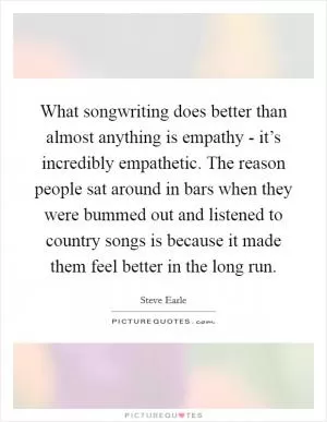 What songwriting does better than almost anything is empathy - it’s incredibly empathetic. The reason people sat around in bars when they were bummed out and listened to country songs is because it made them feel better in the long run Picture Quote #1