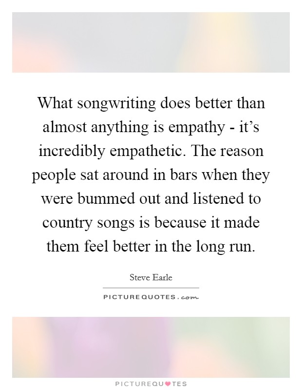What songwriting does better than almost anything is empathy - it's incredibly empathetic. The reason people sat around in bars when they were bummed out and listened to country songs is because it made them feel better in the long run. Picture Quote #1