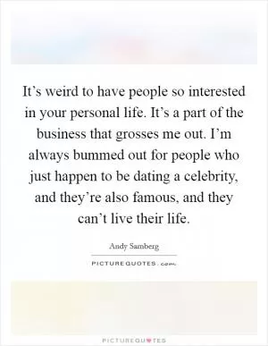 It’s weird to have people so interested in your personal life. It’s a part of the business that grosses me out. I’m always bummed out for people who just happen to be dating a celebrity, and they’re also famous, and they can’t live their life Picture Quote #1