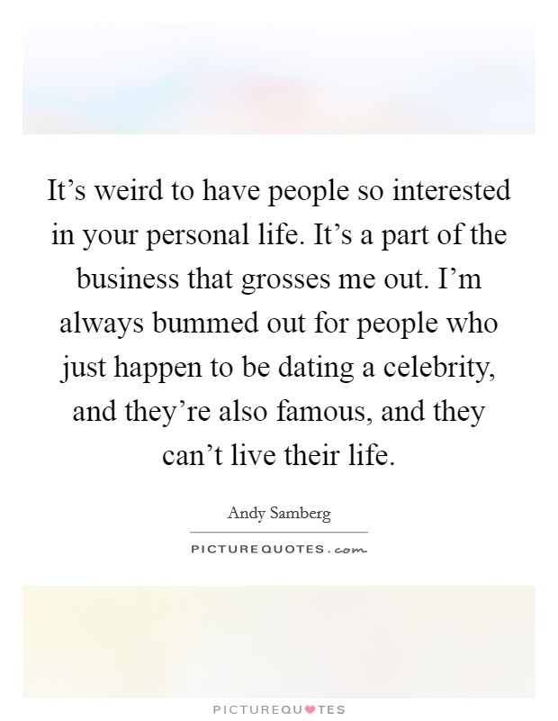 It's weird to have people so interested in your personal life. It's a part of the business that grosses me out. I'm always bummed out for people who just happen to be dating a celebrity, and they're also famous, and they can't live their life. Picture Quote #1