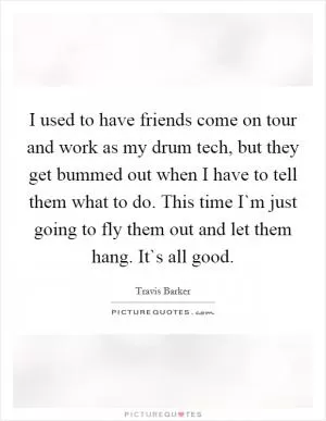 I used to have friends come on tour and work as my drum tech, but they get bummed out when I have to tell them what to do. This time I`m just going to fly them out and let them hang. It`s all good Picture Quote #1