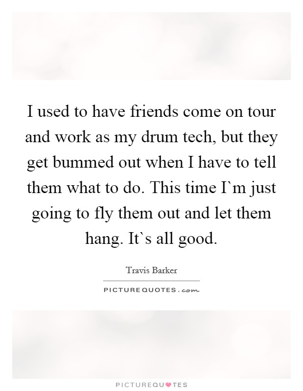 I used to have friends come on tour and work as my drum tech, but they get bummed out when I have to tell them what to do. This time I`m just going to fly them out and let them hang. It`s all good. Picture Quote #1