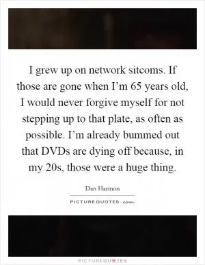 I grew up on network sitcoms. If those are gone when I’m 65 years old, I would never forgive myself for not stepping up to that plate, as often as possible. I’m already bummed out that DVDs are dying off because, in my 20s, those were a huge thing Picture Quote #1