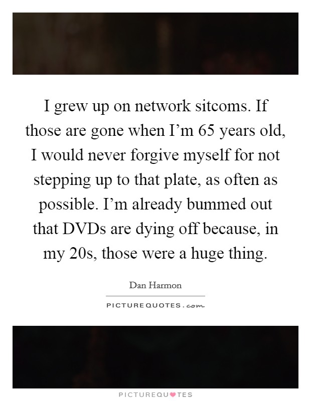 I grew up on network sitcoms. If those are gone when I'm 65 years old, I would never forgive myself for not stepping up to that plate, as often as possible. I'm already bummed out that DVDs are dying off because, in my 20s, those were a huge thing. Picture Quote #1