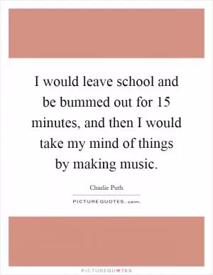 I would leave school and be bummed out for 15 minutes, and then I would take my mind of things by making music Picture Quote #1