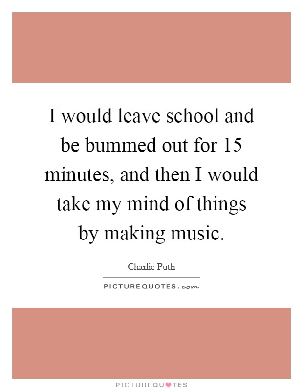 I would leave school and be bummed out for 15 minutes, and then I would take my mind of things by making music. Picture Quote #1