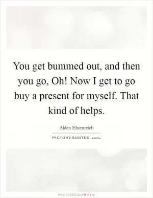 You get bummed out, and then you go, Oh! Now I get to go buy a present for myself. That kind of helps Picture Quote #1