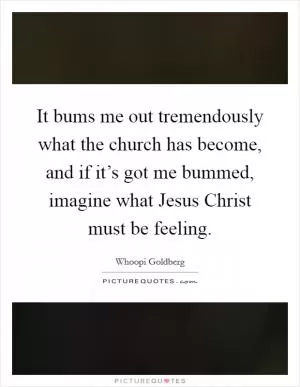 It bums me out tremendously what the church has become, and if it’s got me bummed, imagine what Jesus Christ must be feeling Picture Quote #1