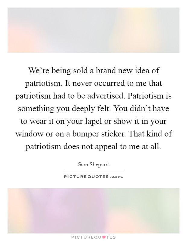 We're being sold a brand new idea of patriotism. It never occurred to me that patriotism had to be advertised. Patriotism is something you deeply felt. You didn't have to wear it on your lapel or show it in your window or on a bumper sticker. That kind of patriotism does not appeal to me at all. Picture Quote #1