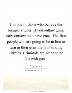 I’m one of those who believe the bumper sticker: If you outlaw guns, only outlaws will have guns. The first people who are going to be in line to turn in their guns are law-abiding citizens. Criminals are going to be left with guns Picture Quote #1