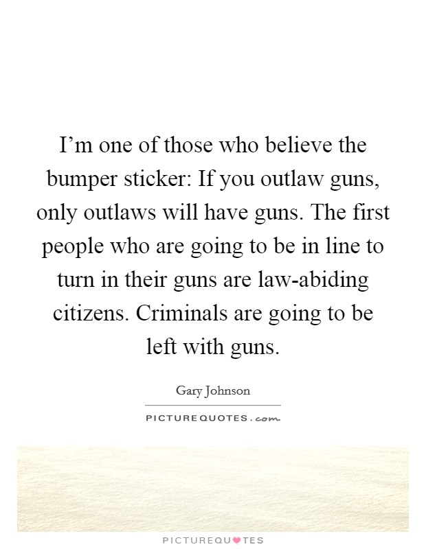 I'm one of those who believe the bumper sticker: If you outlaw guns, only outlaws will have guns. The first people who are going to be in line to turn in their guns are law-abiding citizens. Criminals are going to be left with guns. Picture Quote #1