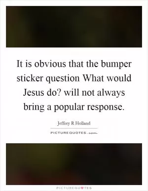 It is obvious that the bumper sticker question What would Jesus do? will not always bring a popular response Picture Quote #1