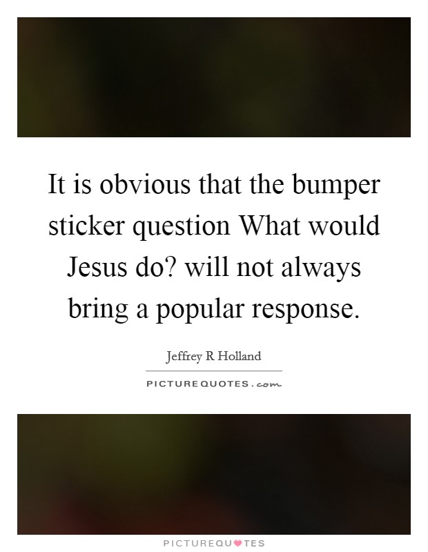 It is obvious that the bumper sticker question What would Jesus do? will not always bring a popular response. Picture Quote #1