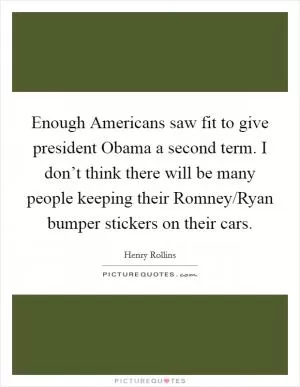 Enough Americans saw fit to give president Obama a second term. I don’t think there will be many people keeping their Romney/Ryan bumper stickers on their cars Picture Quote #1