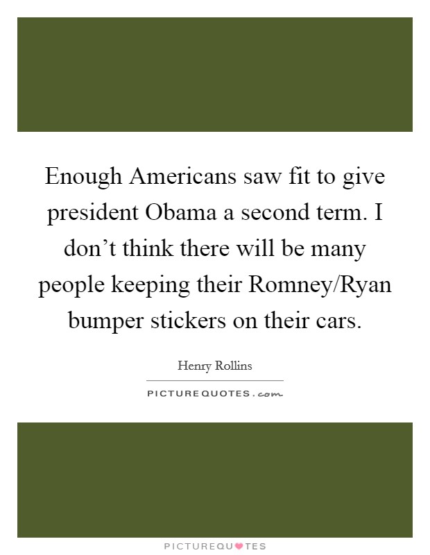 Enough Americans saw fit to give president Obama a second term. I don't think there will be many people keeping their Romney/Ryan bumper stickers on their cars. Picture Quote #1