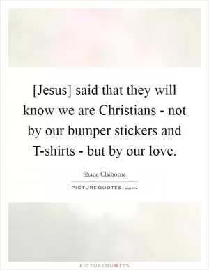 [Jesus] said that they will know we are Christians - not by our bumper stickers and T-shirts - but by our love Picture Quote #1