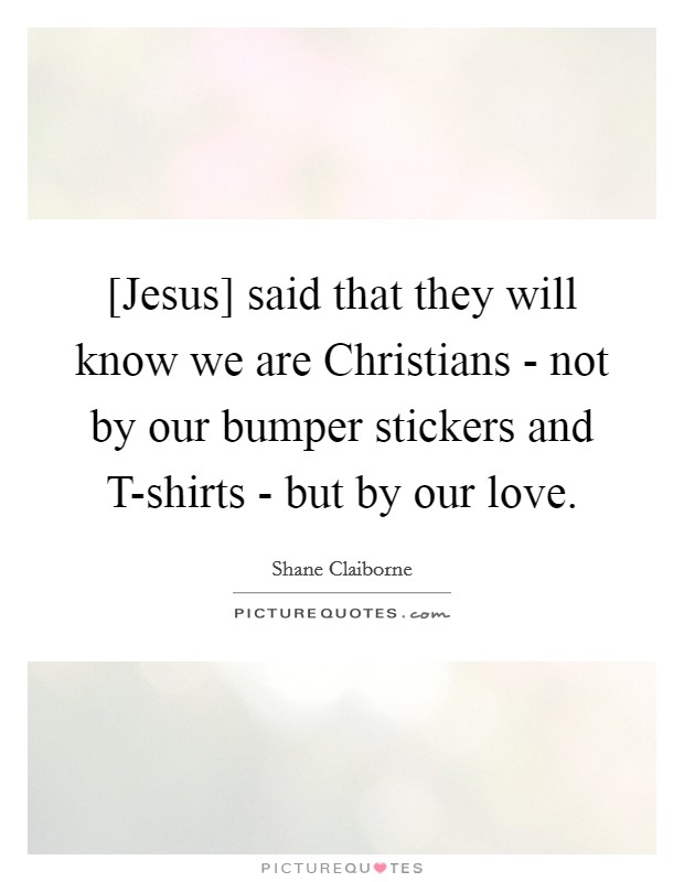 [Jesus] said that they will know we are Christians - not by our bumper stickers and T-shirts - but by our love. Picture Quote #1
