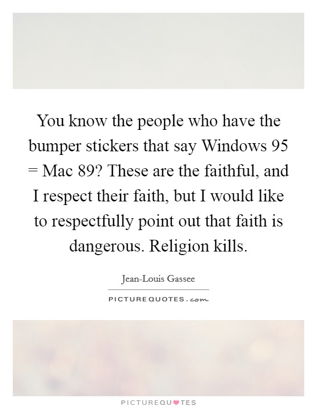 You know the people who have the bumper stickers that say Windows 95 = Mac  89? These are the faithful, and I respect their faith, but I would like to respectfully point out that faith is dangerous. Religion kills. Picture Quote #1