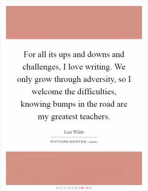 For all its ups and downs and challenges, I love writing. We only grow through adversity, so I welcome the difficulties, knowing bumps in the road are my greatest teachers Picture Quote #1