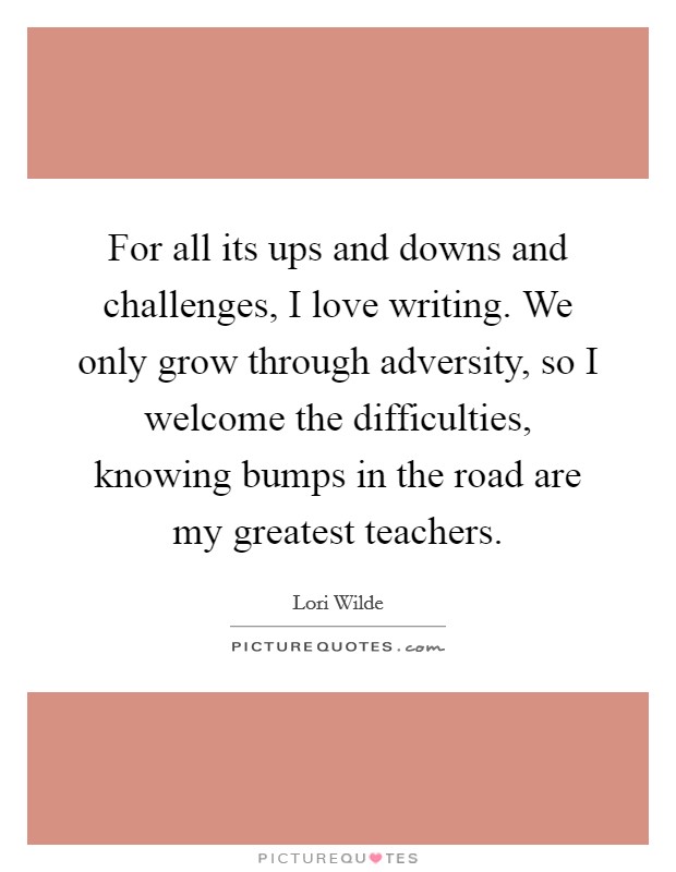 For all its ups and downs and challenges, I love writing. We only grow through adversity, so I welcome the difficulties, knowing bumps in the road are my greatest teachers. Picture Quote #1