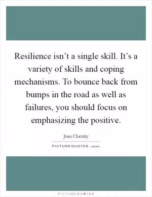 Resilience isn’t a single skill. It’s a variety of skills and coping mechanisms. To bounce back from bumps in the road as well as failures, you should focus on emphasizing the positive Picture Quote #1