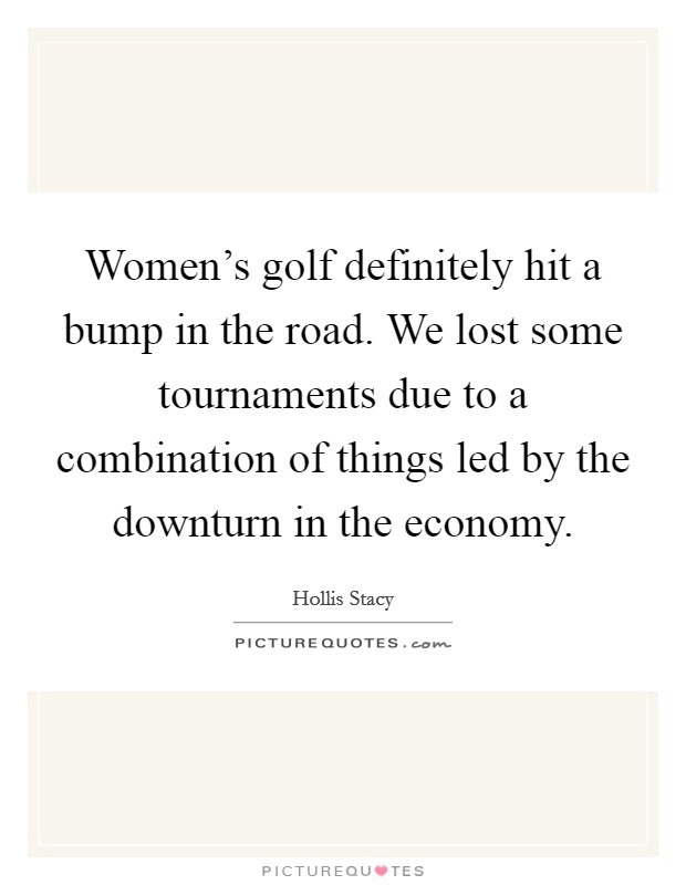 Women's golf definitely hit a bump in the road. We lost some tournaments due to a combination of things led by the downturn in the economy. Picture Quote #1