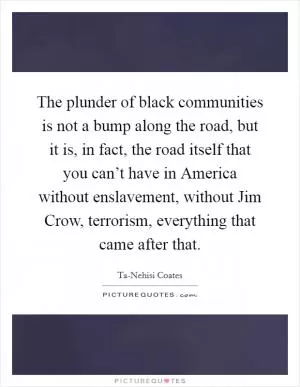 The plunder of black communities is not a bump along the road, but it is, in fact, the road itself that you can’t have in America without enslavement, without Jim Crow, terrorism, everything that came after that Picture Quote #1