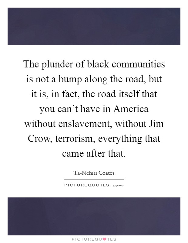 The plunder of black communities is not a bump along the road, but it is, in fact, the road itself that you can't have in America without enslavement, without Jim Crow, terrorism, everything that came after that. Picture Quote #1