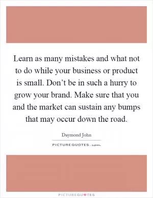 Learn as many mistakes and what not to do while your business or product is small. Don’t be in such a hurry to grow your brand. Make sure that you and the market can sustain any bumps that may occur down the road Picture Quote #1