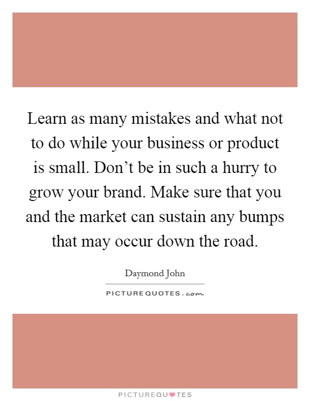 Learn as many mistakes and what not to do while your business or product is small. Don't be in such a hurry to grow your brand. Make sure that you and the market can sustain any bumps that may occur down the road. Picture Quote #1